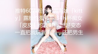 推特60W粉丝网黄潮妹「kitty」露脸性爱私拍 34H杯痴女「皮皮」约我3P，她好变态一直把我玩到高潮，还把男生摇出来