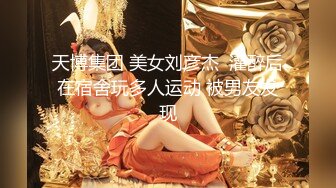 天博集团 美女刘彦杰  灌醉后在宿舍玩多人运动 被男友发现