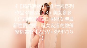 《【精品泄密十三】泄密系列作品34部Vol.13（美女多多）记录精彩时刻》男材女貌最新性爱泄密，骚女友淫荡堕落 蜜桃美臂【225V+399P/1G】