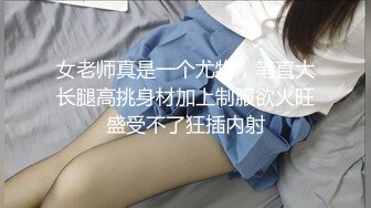 女老师真是一个尤物，笔直大长腿高挑身材加上制服欲火旺盛受不了狂插内射