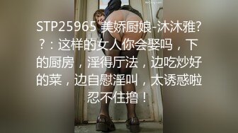 STP25965 美娇厨娘-沐沐雅??：这样的女人你会娶吗，下的厨房，淫得厅法，边吃炒好的菜，边自慰淫叫，太诱惑啦忍不住撸！