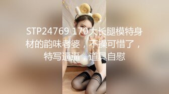 STP24769 170大长腿模特身材的韵味老婆，不操可惜了，特写逼逼，道具自慰