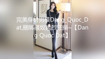 完美身材男模Dang_Quoc_Dat,捆绑骚奴猛烈狂操~【Dang Quoc Dat】