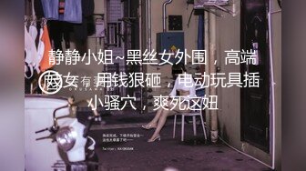 静静小姐~黑丝女外围，高端妓女，用钱狠砸，电动玩具插小骚穴，爽死这妞