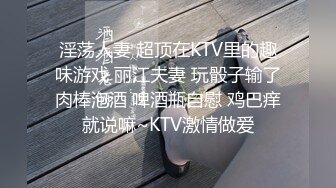 淫荡人妻 超顶在KTV里的趣味游戏 丽江夫妻 玩骰子输了肉棒泡酒 啤酒瓶自慰 鸡巴痒就说嘛~KTV激情做爱