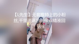 【L先生】无套推特上的小粉丝,千里送逼总得带点精液回去