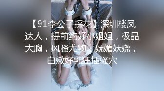 【91李公子探花】深圳楼凤达人，提前约好小姐姐，极品大胸，风骚尤物，妩媚妖娆，白嫩好乳狂插骚穴