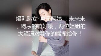 爆乳熟女· 惠子阿姨 ：来来来，喝尿的躺好喽，两位姐姐的大骚逼对着你的嘴撒给你！