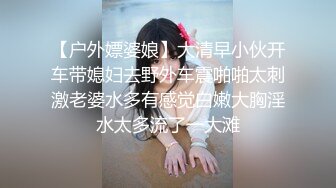 【户外嫖婆娘】大清早小伙开车带媳妇去野外车震啪啪太刺激老婆水多有感觉白嫩大胸淫水太多流了一大滩