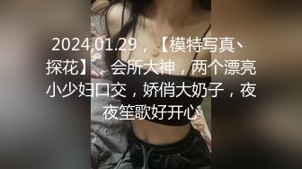 2024.01.29，【模特写真丶探花】，会所大神，两个漂亮小少妇口交，娇俏大奶子，夜夜笙歌好开心