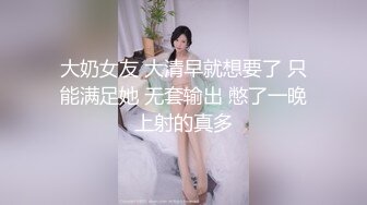 大奶女友 大清早就想要了 只能满足她 无套输出 憋了一晚上射的真多