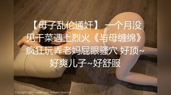 【母子乱伦通奸】 一个月没见干菜遇上烈火《与母缠绵》疯狂玩弄老妈屁眼骚穴 好顶~好爽儿子~好舒服