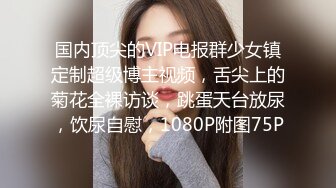 国内顶尖的VIP电报群少女镇定制超级博主视频，舌尖上的菊花全裸访谈，跳蛋天台放尿，饮尿自慰，1080P附图75P