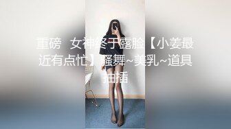 重磅✿女神终于露脸【小姜最近有点忙】骚舞~美乳~道具抽插