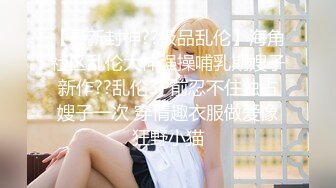 【最新封神??极品乱伦】海角社区乱伦大神强操哺乳期嫂子新作??乱伦3P前忍不住独占嫂子一次 穿情趣衣服做爱像狂野小猫