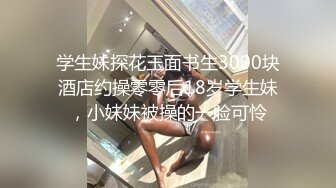 学生妹探花玉面书生3000块酒店约操零零后18岁学生妹，小妹妹被操的一脸可怜