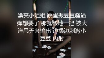 漂亮小姐姐 跳蛋振豆豆骚逼痒想要了 那就帮她一把 被大洋吊无套输出 边操边刺激小豆豆 内射