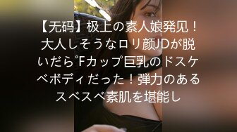 【无码】极上の素人娘発见！大人しそうなロリ颜JDが脱いだら˚Fカップ巨乳のドスケベボディだった！弾力のあるスベスベ素肌を堪能し