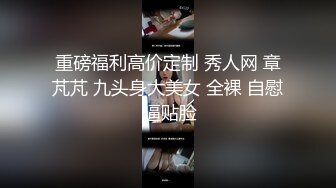 重磅福利高价定制 秀人网 章芃芃 九头身大美女 全裸 自慰 逼贴脸