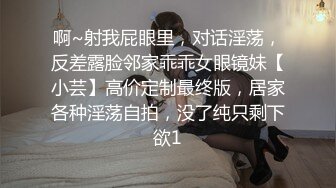 啊~射我屁眼里，对话淫荡，反差露脸邻家乖乖女眼镜妹【小芸】高价定制最终版，居家各种淫荡自拍，没了纯只剩下欲1