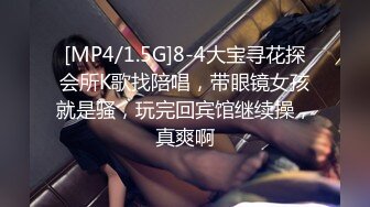 [MP4/1.5G]8-4大宝寻花探会所K歌找陪唱，带眼镜女孩就是骚，玩完回宾馆继续操，真爽啊