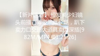 【新片速遞】 短发美少妇镜头前搔首弄姿黑丝长腿，趴下卖力口交超大道具卖力深插[982M/MP4/01:25:26]