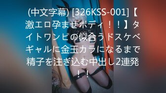 (中文字幕) [326KSS-001]【激エロ孕ませボディ！！】タイトワンピの似合うドスケベギャルに金玉カラになるまで精子を注ぎ込む中出し2連発！！