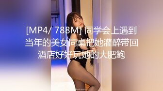 [MP4/ 788M] 同学会上遇到当年的美女同桌把她灌醉带回酒店好好玩她的大肥鲍