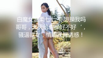 白魔女温柔七七,'你想操我吗哥哥，天天给你操好不好‘，骚逼欲女，情趣裸舞诱惑！