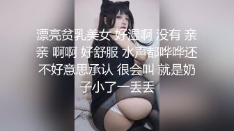 漂亮贫乳美女 好湿啊 没有 亲亲 啊啊 好舒服 水声都哗哗还不好意思承认 很会叫 就是奶子小了一丢丢